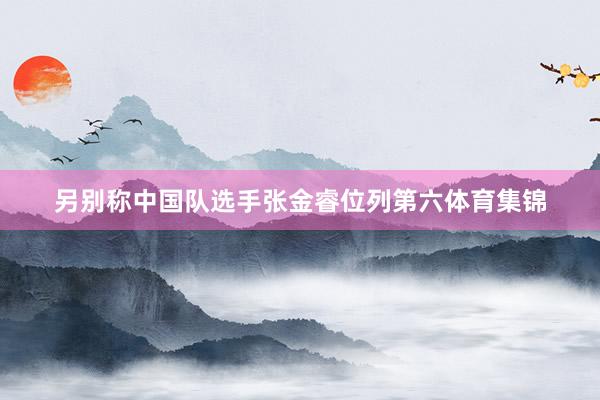 另别称中国队选手张金睿位列第六体育集锦