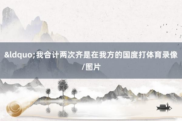&ldquo;我合计两次齐是在我方的国度打体育录像/图片