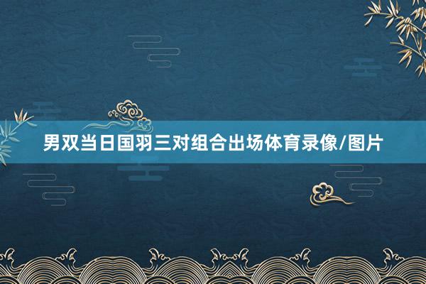 男双当日国羽三对组合出场体育录像/图片