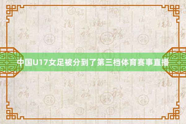 中国U17女足被分到了第三档体育赛事直播