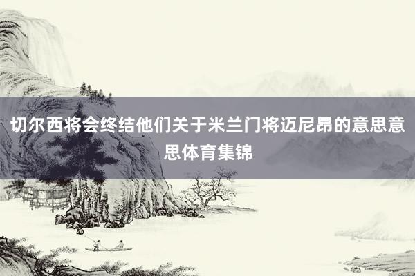 切尔西将会终结他们关于米兰门将迈尼昂的意思意思体育集锦