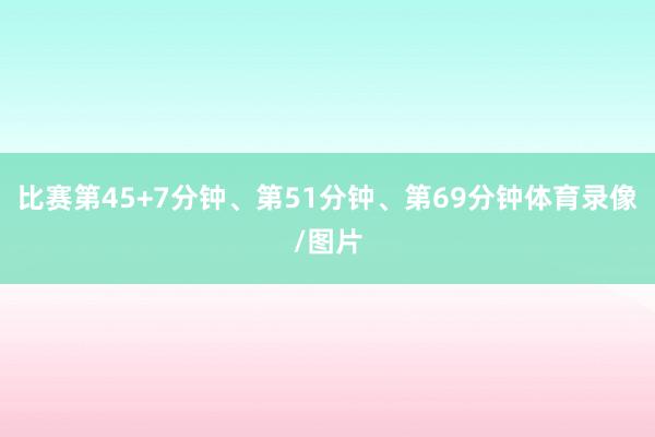比赛第45+7分钟、第51分钟、第69分钟体育录像/图片