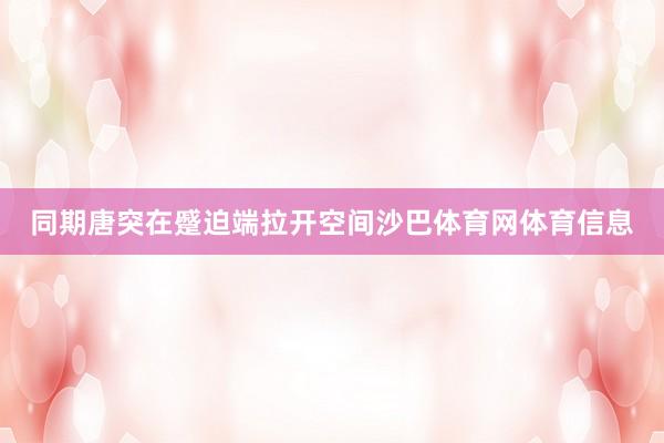 同期唐突在蹙迫端拉开空间沙巴体育网体育信息