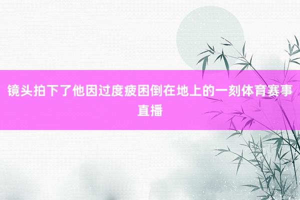 镜头拍下了他因过度疲困倒在地上的一刻体育赛事直播