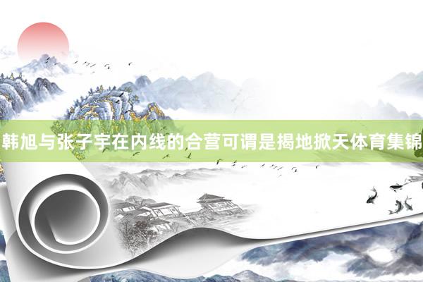 韩旭与张子宇在内线的合营可谓是揭地掀天体育集锦