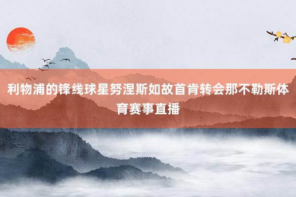 利物浦的锋线球星努涅斯如故首肯转会那不勒斯体育赛事直播