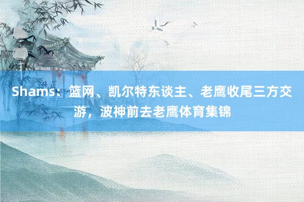 Shams:篮网、凯尔特东谈主、老鹰收尾三方交游,波神前去老鹰体育集锦
