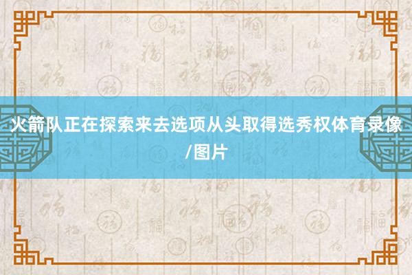 火箭队正在探索来去选项从头取得选秀权体育录像/图片