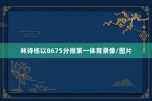 林诗栋以8675分排第一体育录像/图片