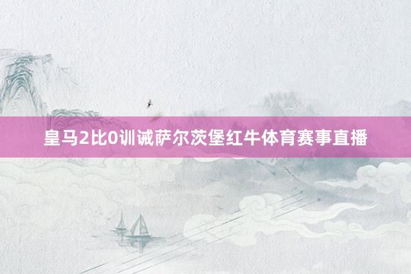 皇马2比0训诫萨尔茨堡红牛体育赛事直播