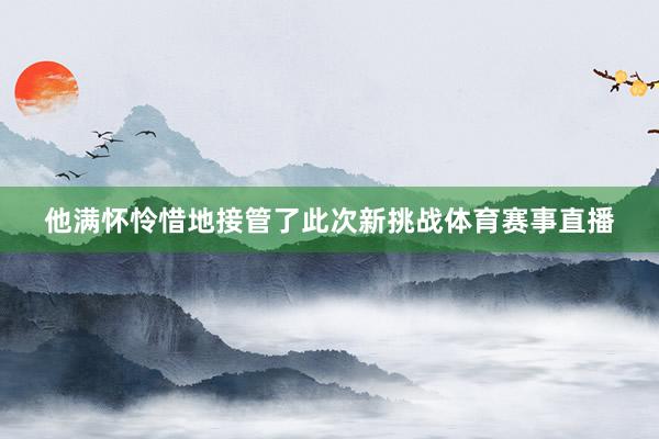 他满怀怜惜地接管了此次新挑战体育赛事直播