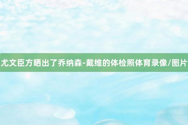 尤文臣方晒出了乔纳森-戴维的体检照体育录像/图片