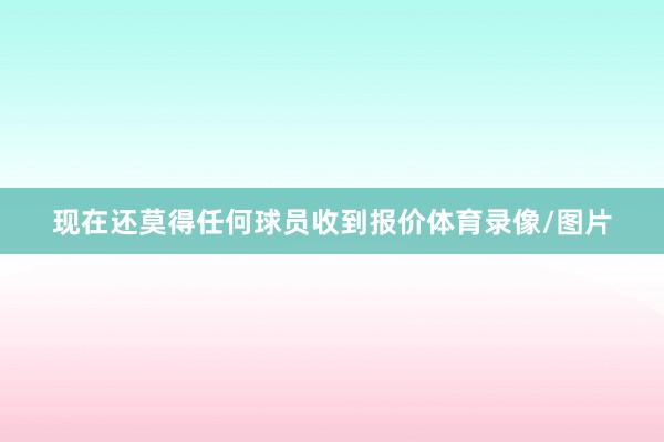 现在还莫得任何球员收到报价体育录像/图片