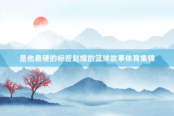 是他最硬的标签赵煊的篮球故事体育集锦