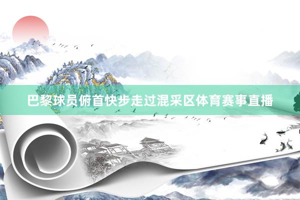 巴黎球员俯首快步走过混采区体育赛事直播