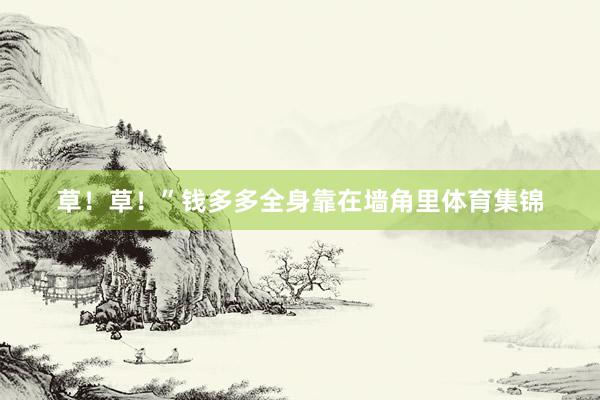 草！草！”钱多多全身靠在墙角里体育集锦