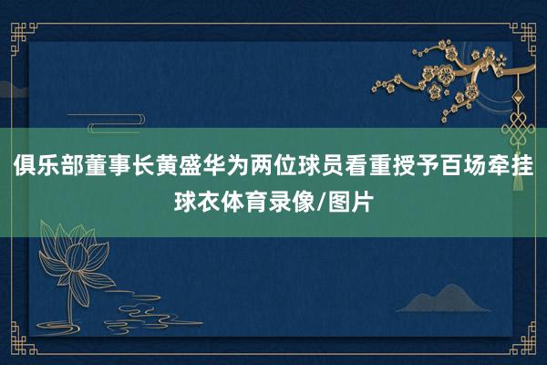 俱乐部董事长黄盛华为两位球员看重授予百场牵挂球衣体育录像/图片