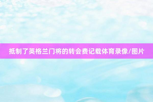 抵制了英格兰门将的转会费记载体育录像/图片