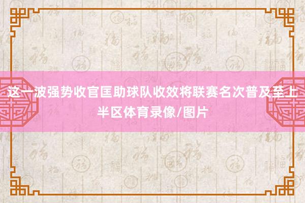 这一波强势收官匡助球队收效将联赛名次普及至上半区体育录像/图片