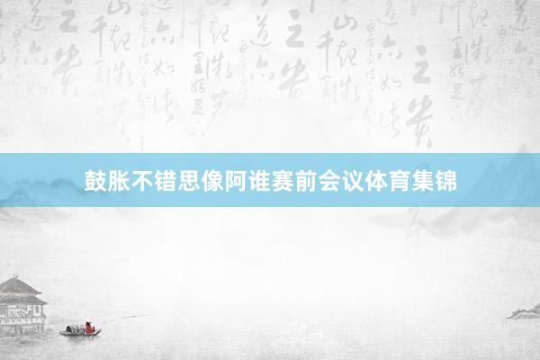 鼓胀不错思像阿谁赛前会议体育集锦