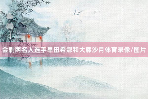 会剿两名人选手早田希娜和大藤沙月体育录像/图片
