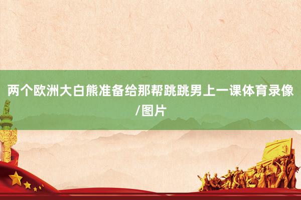 两个欧洲大白熊准备给那帮跳跳男上一课体育录像/图片