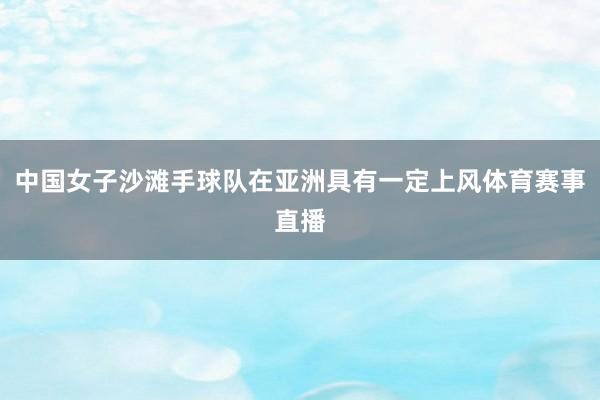 中国女子沙滩手球队在亚洲具有一定上风体育赛事直播