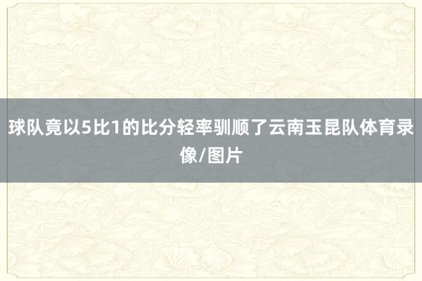 球队竟以5比1的比分轻率驯顺了云南玉昆队体育录像/图片