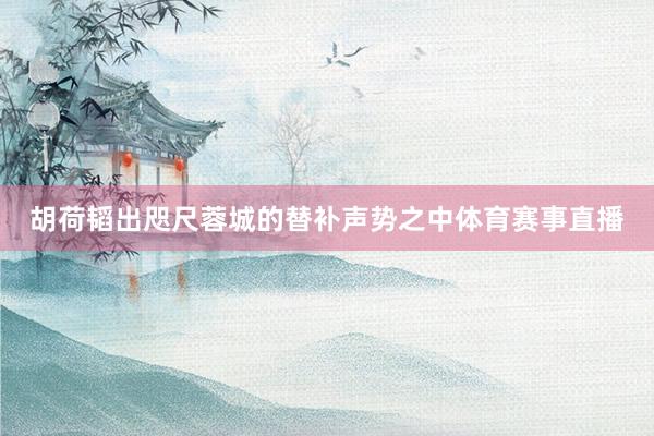 胡荷韬出咫尺蓉城的替补声势之中体育赛事直播