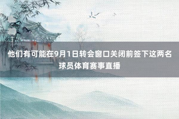 他们有可能在9月1日转会窗口关闭前签下这两名球员体育赛事直播