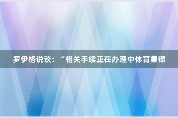 罗伊格说谈：“相关手续正在办理中体育集锦