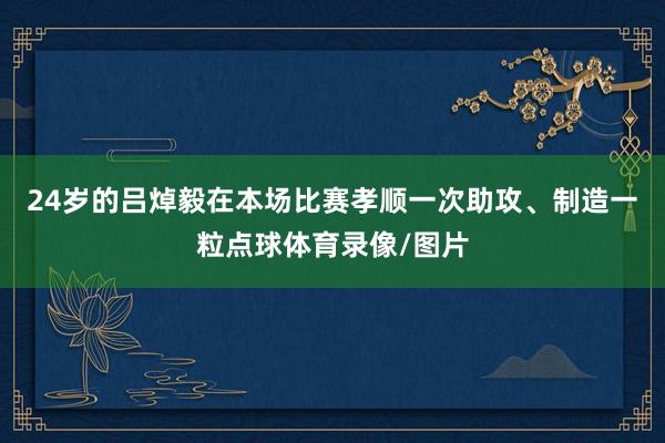 24岁的吕焯毅在本场比赛孝顺一次助攻、制造一粒点球体育录像/图片