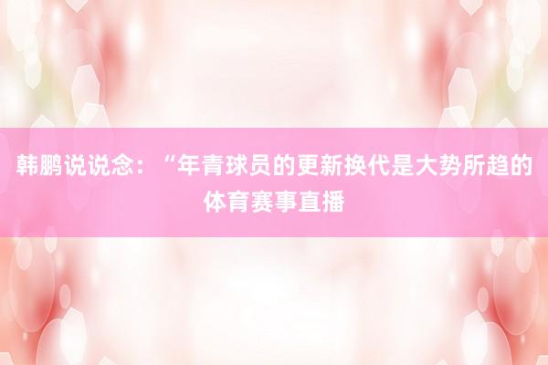 韩鹏说说念：“年青球员的更新换代是大势所趋的体育赛事直播