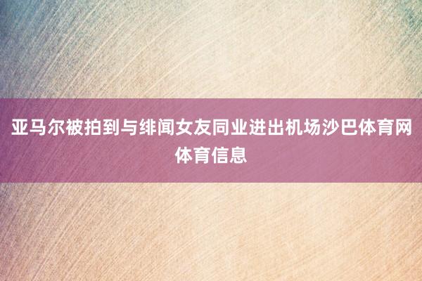 亚马尔被拍到与绯闻女友同业进出机场沙巴体育网体育信息