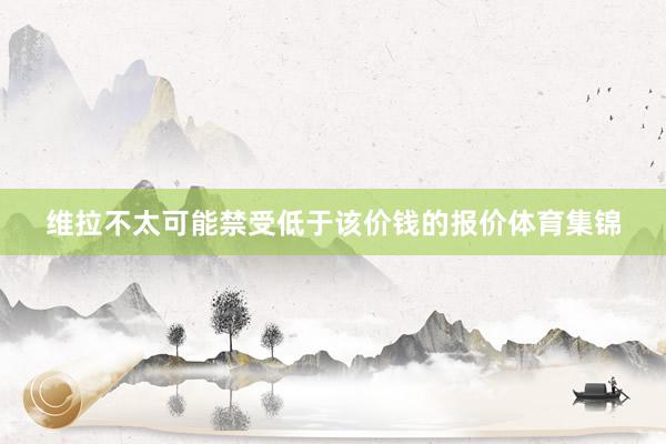 维拉不太可能禁受低于该价钱的报价体育集锦