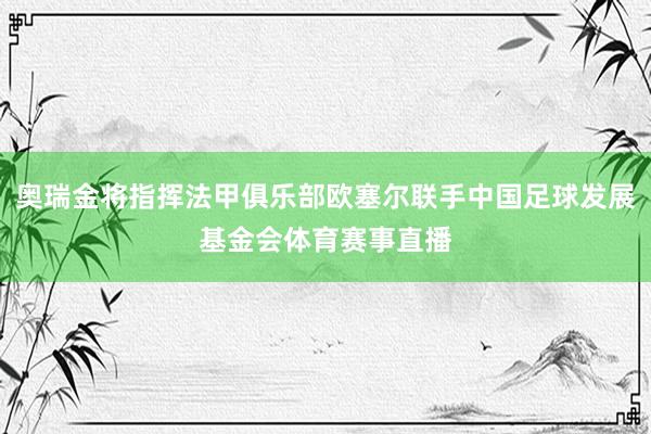 奥瑞金将指挥法甲俱乐部欧塞尔联手中国足球发展基金会体育赛事直播