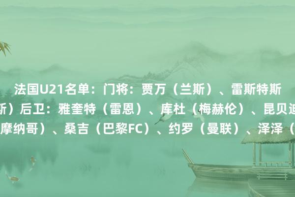 法国U21名单:门将:贾万(兰斯)、雷斯特斯(图卢兹)、雷瑟(朗斯)后卫:雅奎特(雷恩)、库杜(梅赫伦)、昆贝迪(里昂)、马维萨(摩纳哥)、桑吉(巴黎FC)、约罗(曼联)、泽泽(尼奥姆)中场:阿坦加纳(兰斯)、阿布雷(尼奥姆)、布阿迪(里尔)、德贾伊-西塞(雷恩)、达努瓦(欧塞尔)、勒鲁(南特)、乌戈丘库(伯恩利)时尚:巴霍亚(法兰克福)、埃乔马(图卢兹)、克鲁皮(伯恩茅斯)、梅特(雷恩)、奥多贝尔(热刺)、特尔(热刺) 体育集锦