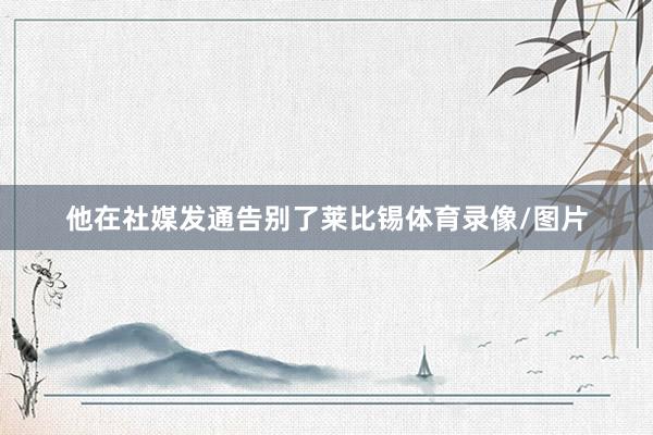 他在社媒发通告别了莱比锡体育录像/图片