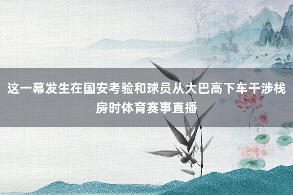 这一幕发生在国安考验和球员从大巴高下车干涉栈房时体育赛事直播