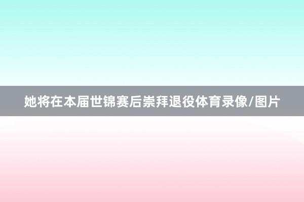 她将在本届世锦赛后崇拜退役体育录像/图片