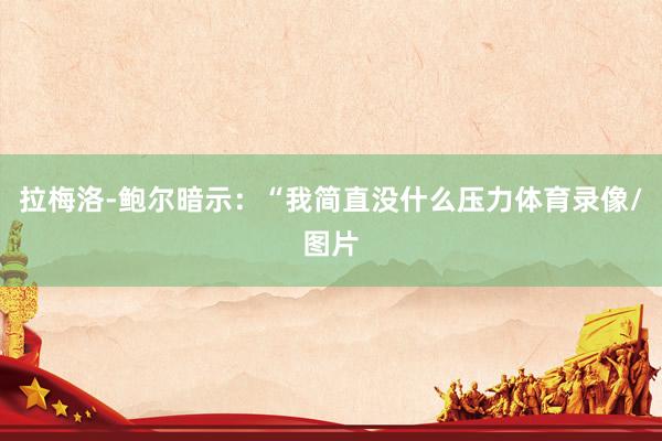 拉梅洛-鲍尔暗示：“我简直没什么压力体育录像/图片