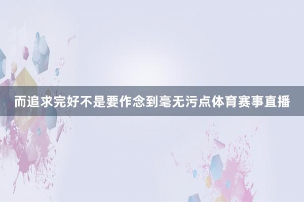 而追求完好不是要作念到毫无污点体育赛事直播