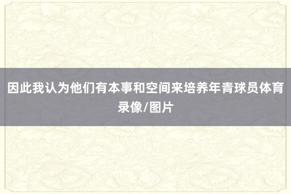 因此我认为他们有本事和空间来培养年青球员体育录像/图片