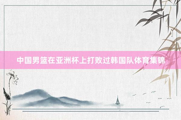 中国男篮在亚洲杯上打败过韩国队体育集锦
