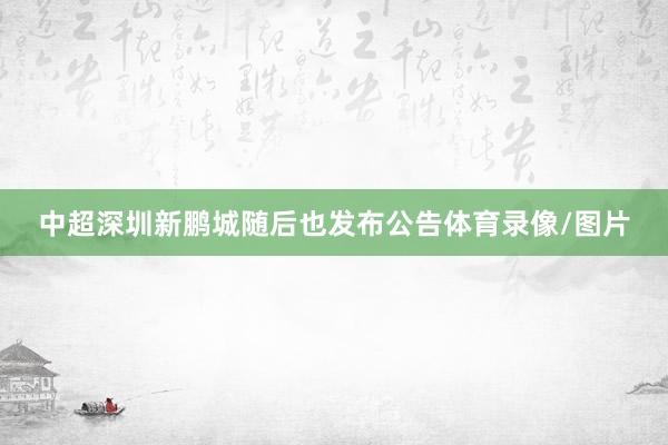 中超深圳新鹏城随后也发布公告体育录像/图片