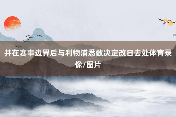 并在赛事边界后与利物浦悉数决定改日去处体育录像/图片