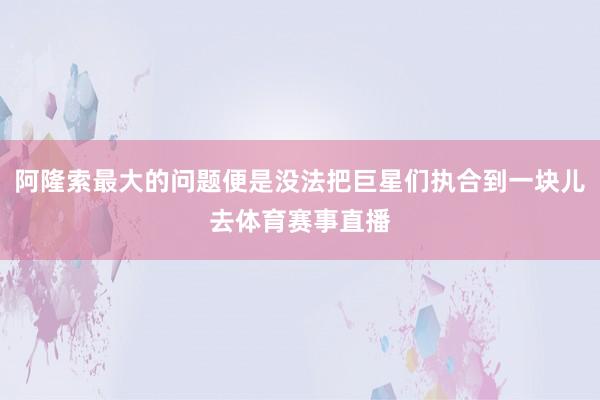 阿隆索最大的问题便是没法把巨星们执合到一块儿去体育赛事直播