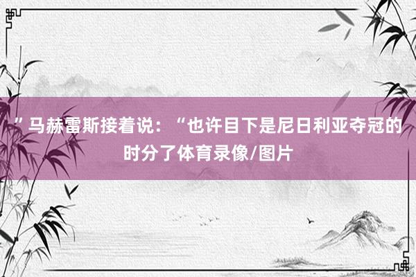 ”马赫雷斯接着说：“也许目下是尼日利亚夺冠的时分了体育录像/图片