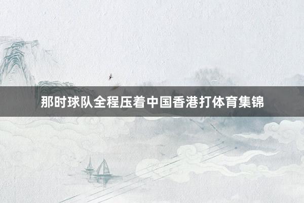 那时球队全程压着中国香港打体育集锦