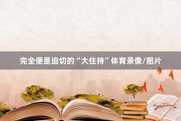 完全便是迫切的“大住持”体育录像/图片